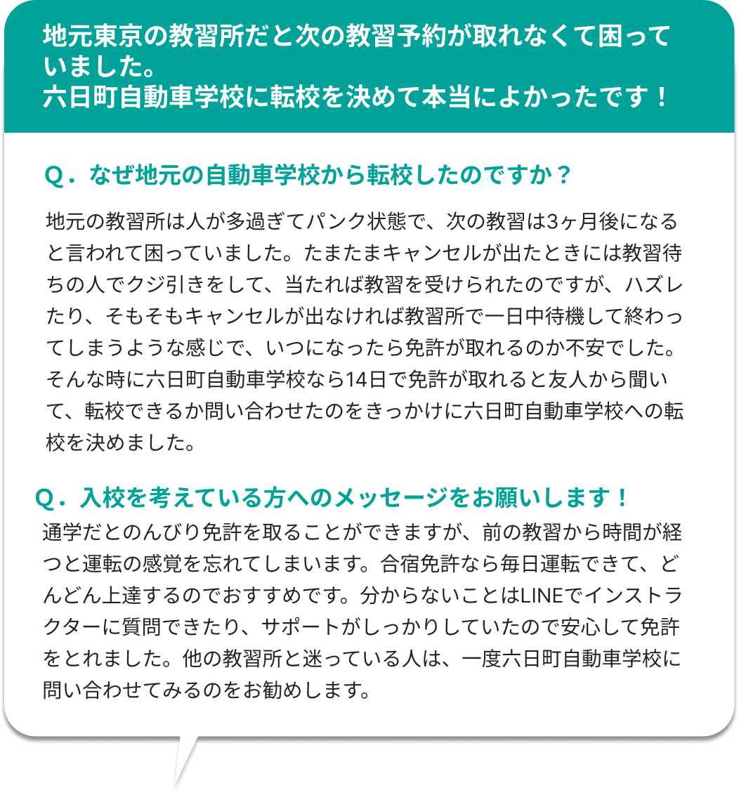 地元東京の教習所だと次の教習予約が取れなくて困っていました。六日町自動車学校に転校を決めて本当によかったです！