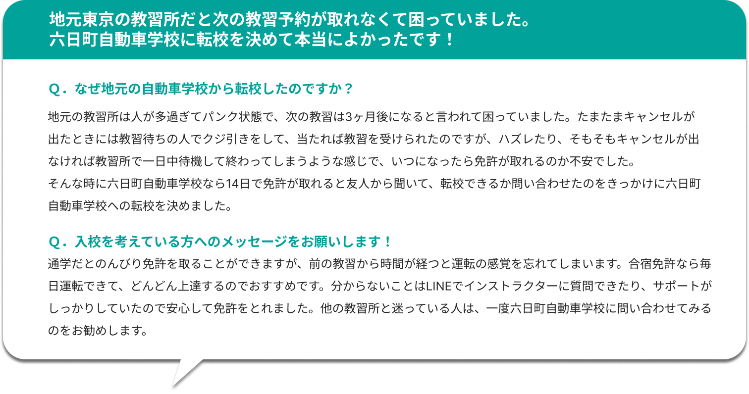 地元東京の教習所だと次の教習予約が取れなくて困っていました。六日町自動車学校に転校を決めて本当によかったです！